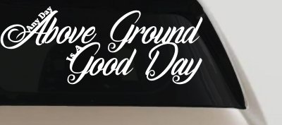 Any Day Above Ground is A Good Day Car or Truck Window Vinyl Decal Sticker