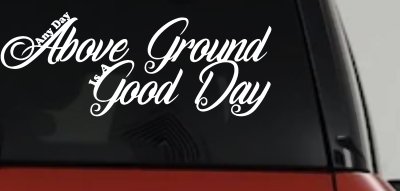 Any Day Above Ground is A Good Day Car or Truck Window Vinyl Decal Sticker